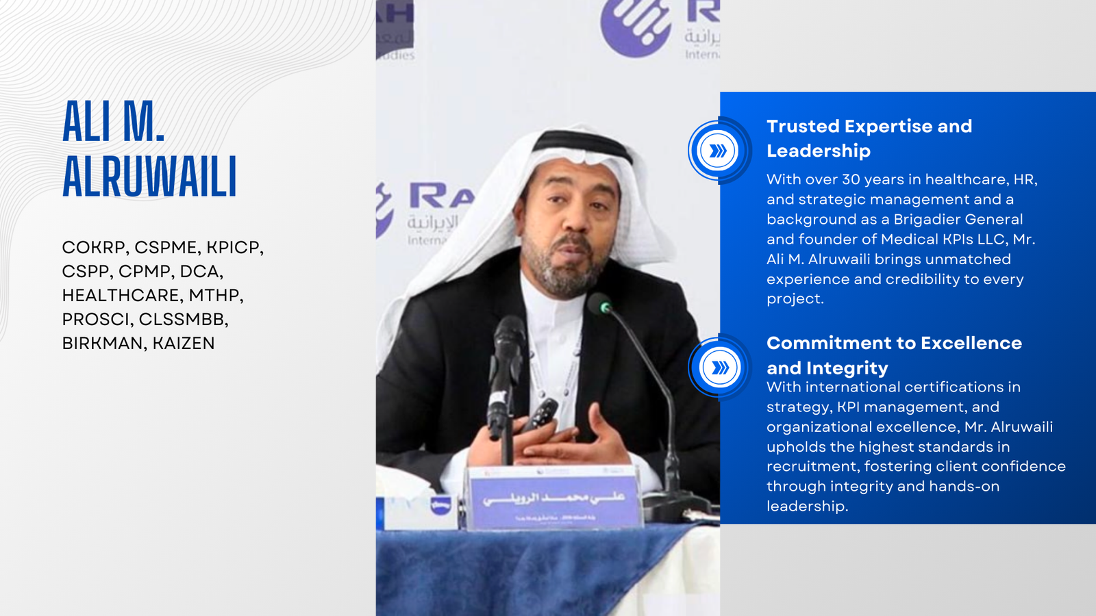 Ali M. Alruwaili COKRP, CSPME, KPICP, CSPP, CPMP, DCA, HEALTHCARE, MTHP, PROSCI, CLSSMBB, BIRKMAN, KAIZEN Trusted Expertise and Leadership With over 30 years in healthcare, HR, and strategic management and a background as a Brigadier General and founder of Medical KPIs LLC, Mr. Ali M. Alruwaili brings unmatched experience and credibility to every project. Commitment to Excellence and Integrity With international certifications in strategy, KPI management, and organizational excellence, Mr. Alruwaili upholds the highest standards in recruitment, fostering client confidence through integrity and hands-on leadership.